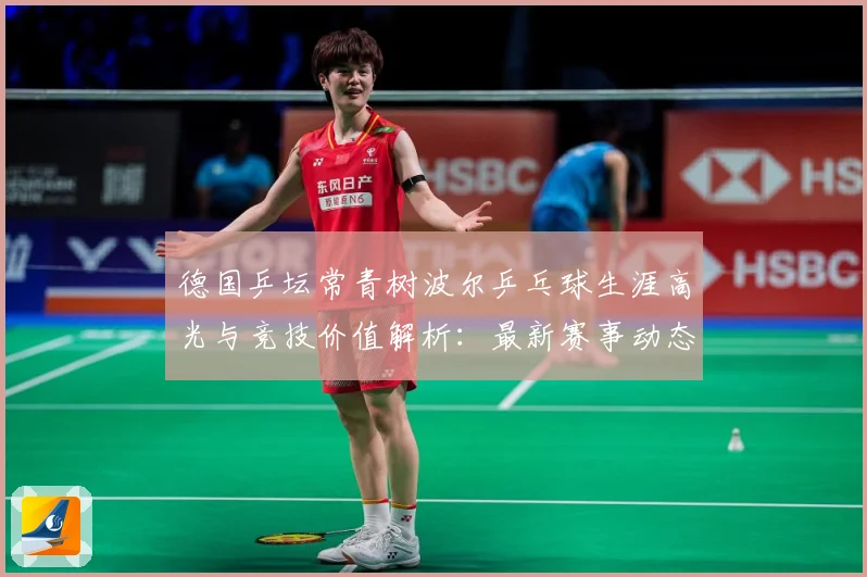 德国乒坛常青树波尔乒乓球生涯高光与竞技价值解析：最新赛事动态与深度分析