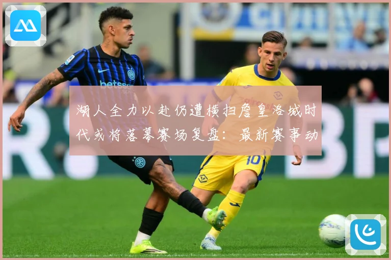 湖人全力以赴仍遭横扫詹皇洛城时代或将落幕赛场复盘：最新赛事动态与深度分析