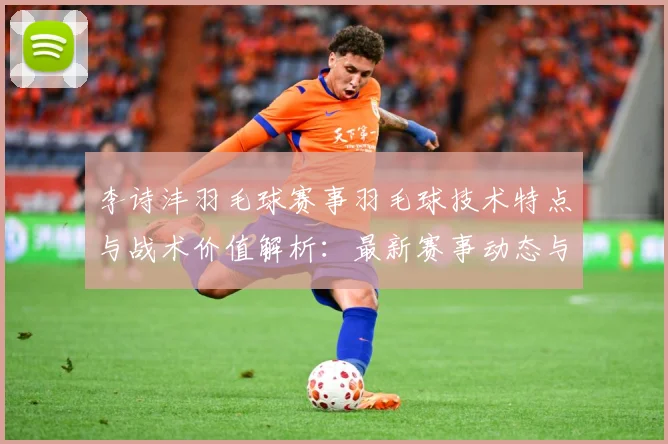 李诗沣羽毛球赛事羽毛球技术特点与战术价值解析：最新赛事动态与深度分析