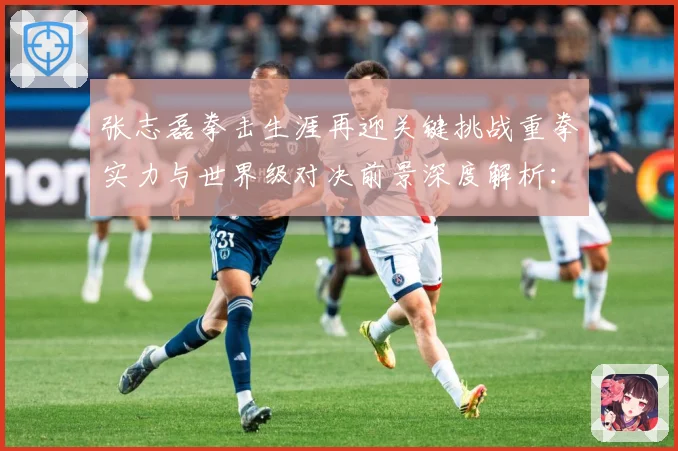 张志磊拳击生涯再迎关键挑战重拳实力与世界级对决前景深度解析：最新赛事动态与深度分析