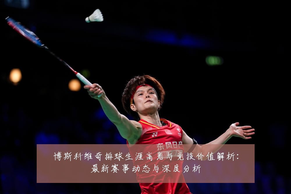 博斯科维奇排球生涯高光与竞技价值解析:最新赛事动态与深度分析
