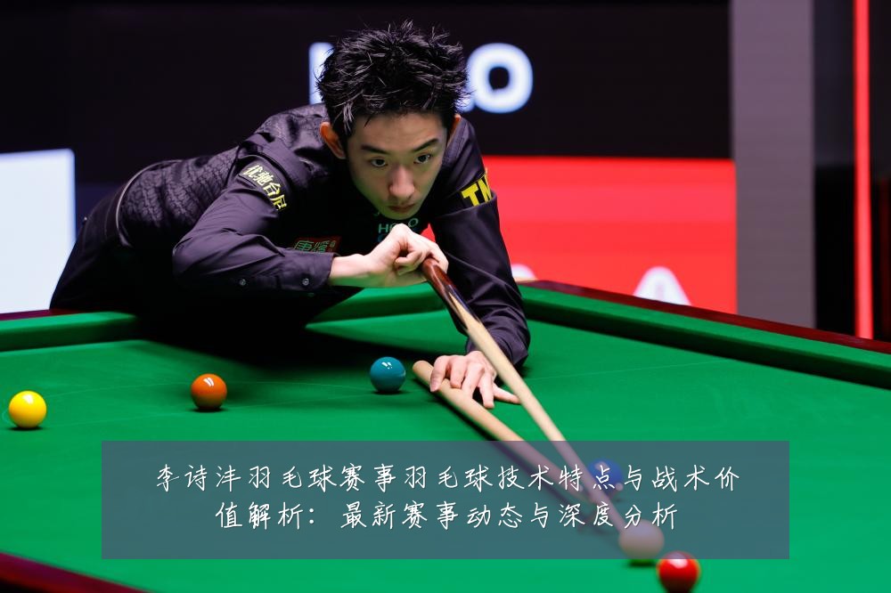 李诗沣羽毛球赛事羽毛球技术特点与战术价值解析:最新赛事动态与深度分析