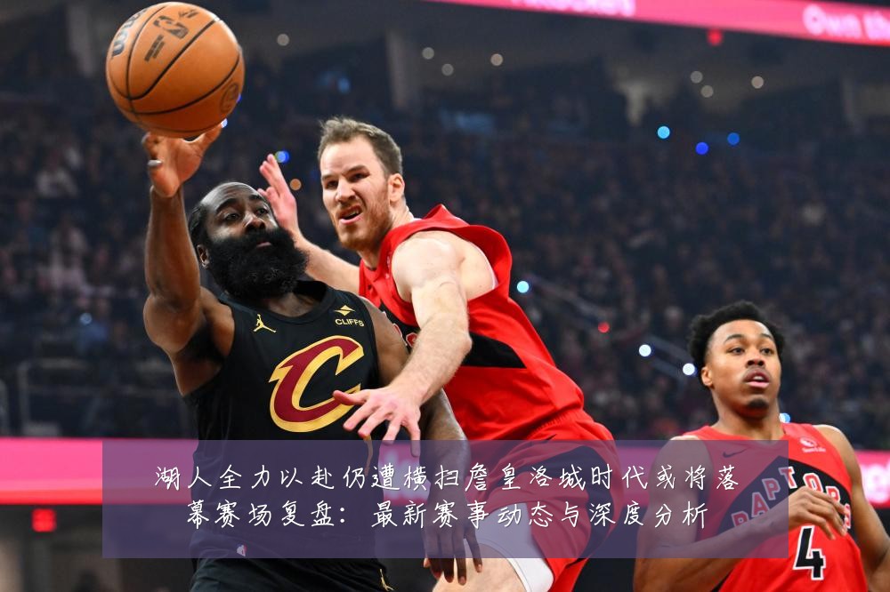 湖人全力以赴仍遭横扫詹皇洛城时代或将落幕赛场复盘:最新赛事动态与深度分析