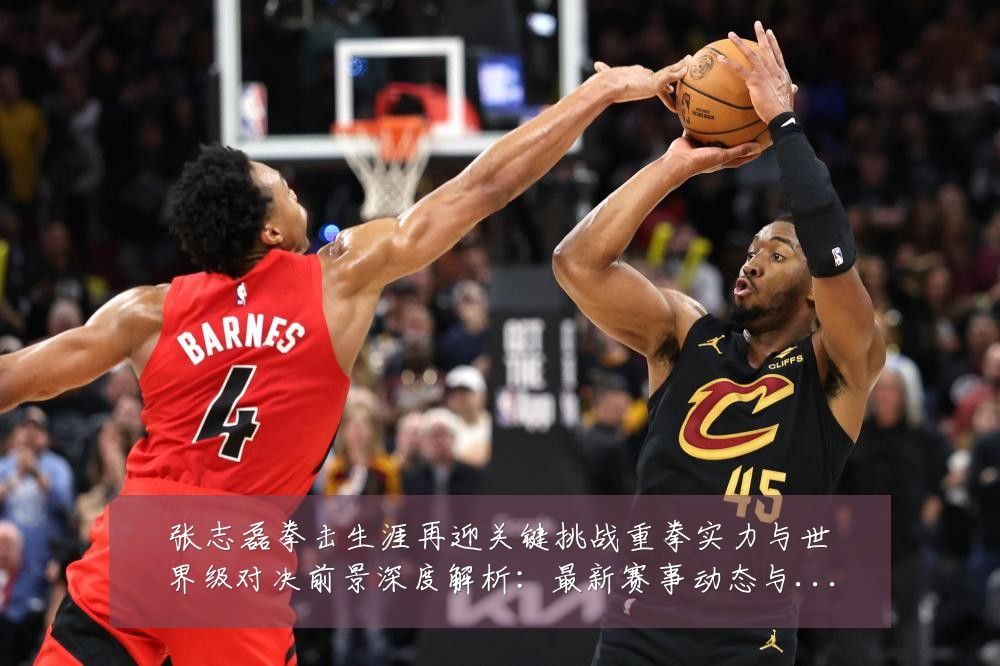 张志磊拳击生涯再迎关键挑战重拳实力与世界级对决前景深度解析:最新赛事动态与深度分析